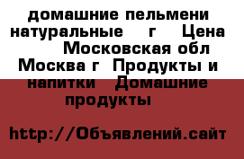 домашние пельмени натуральные 500г. › Цена ­ 800 - Московская обл., Москва г. Продукты и напитки » Домашние продукты   